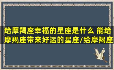 给摩羯座幸福的星座是什么 能给摩羯座带来好运的星座/给摩羯座幸福的星座是什么 能给摩羯座带来好运的星座-我的网站